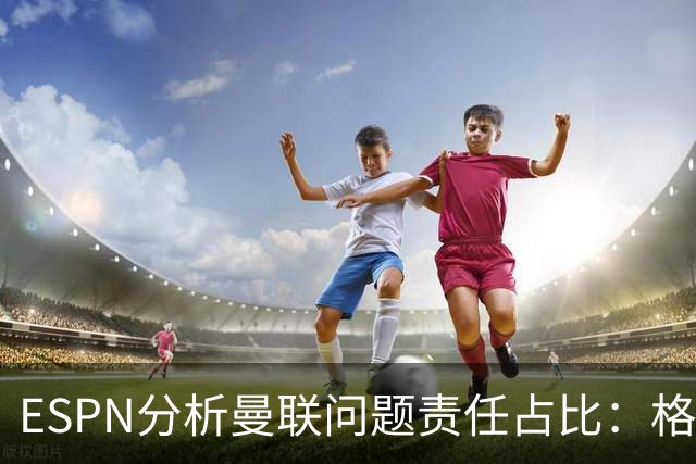 ESPN分析曼联问题责任占比：格雷泽50%，卡里克5%，球员15%